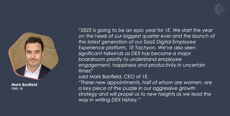 “2022 is going to be an epic year for 1E. We start the year on the heels of our biggest quarter ever and the launch of the latest generation of our SaaS Digital Employee Experience platform, 1E Tachyon. We've also seen significant tailwinds as DEX has become a major boardroom priority to understand employee engagement, happiness and productivity in uncertain times” said Mark Banfield, CEO of 1E. “These new appointments, half of whom are women, are a key piece of the puzzle in our aggressive growth strategy and will propel us to new heights as we lead the way in writing DEX history.”