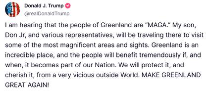 Publicación de Donald Trump en Truth Social: "He oído que el pueblo de Groenlandia es 'MAGA' (Make America great again). Mi hijo, Don Jr., y varios representantes, viajarán allí para visitar algunas de las áreas y lugares más magníficos. Groenlandia es un lugar increíble y la gente se beneficiará enormemente si se convierte en parte de nuestra nación y cuando lo haga. Lo protegeremos y lo apreciaremos de un mundo exterior muy cruel.