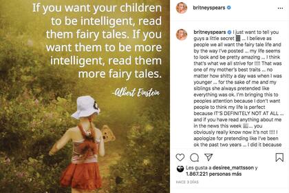 Un día después de su declaración, Britney subió una
frase de Albert Einstein a su Instagram. “Si querés que
tus hijos sean inteligentes, leeles cuentos de hadas. Si
querés que sean más inteligentes, leeles más cuentos
de hadas”. Además, se disculpó por “fingir que he
estado bien los últimos dos años” y aseguró: “No
quiero que la gente piense que mi vida es perfecta”.